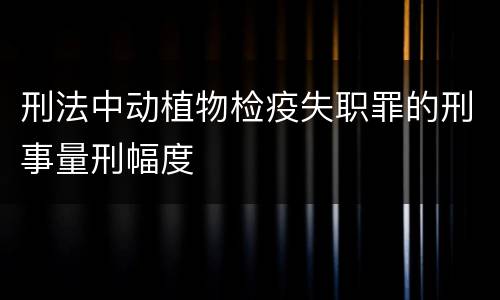 刑法中动植物检疫失职罪的刑事量刑幅度