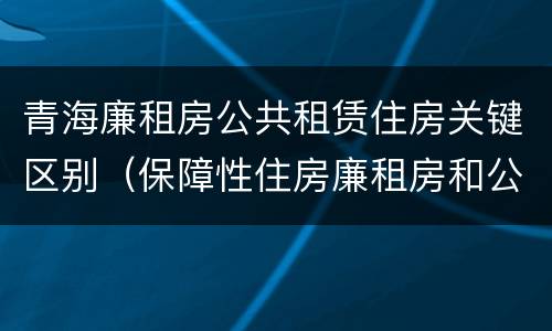 青海廉租房公共租赁住房关键区别（保障性住房廉租房和公租房区别）