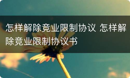 怎样解除竞业限制协议 怎样解除竞业限制协议书