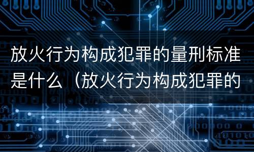 放火行为构成犯罪的量刑标准是什么（放火行为构成犯罪的量刑标准是什么意思）