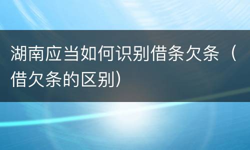 湖南应当如何识别借条欠条（借欠条的区别）