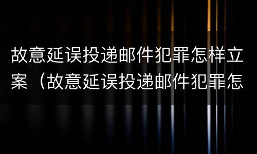 故意延误投递邮件犯罪怎样立案（故意延误投递邮件犯罪怎样立案的）