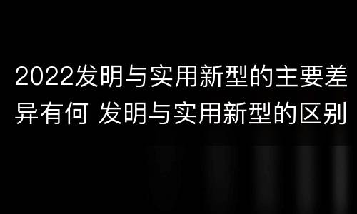 2022发明与实用新型的主要差异有何 发明与实用新型的区别有哪些