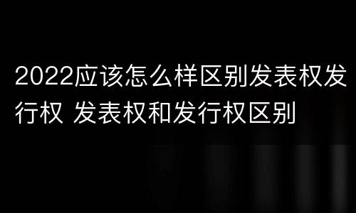 2022应该怎么样区别发表权发行权 发表权和发行权区别