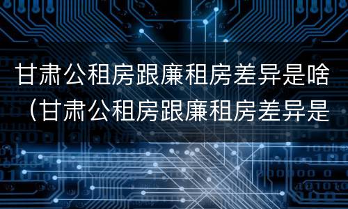 甘肃公租房跟廉租房差异是啥（甘肃公租房跟廉租房差异是啥原因）