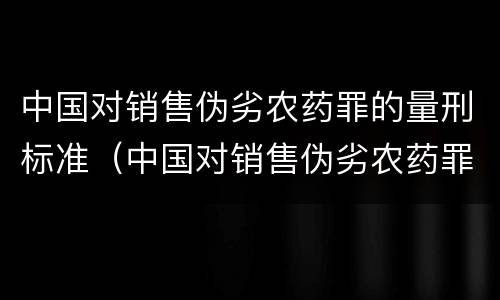中国对销售伪劣农药罪的量刑标准（中国对销售伪劣农药罪的量刑标准是）