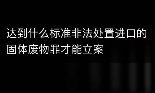 达到什么标准非法处置进口的固体废物罪才能立案