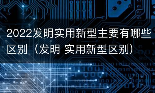 2022发明实用新型主要有哪些区别（发明 实用新型区别）