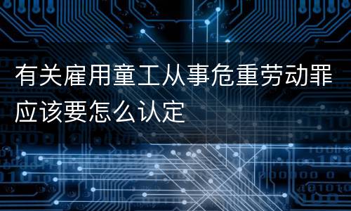 有关雇用童工从事危重劳动罪应该要怎么认定