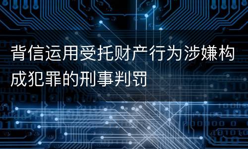 背信运用受托财产行为涉嫌构成犯罪的刑事判罚