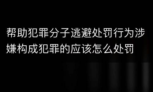 帮助犯罪分子逃避处罚行为涉嫌构成犯罪的应该怎么处罚