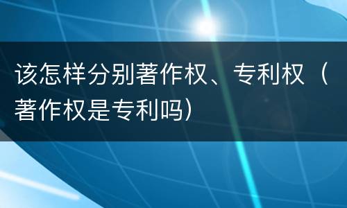 该怎样分别著作权、专利权（著作权是专利吗）