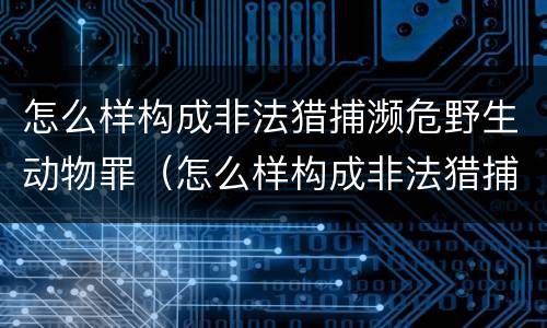 怎么样构成非法猎捕濒危野生动物罪（怎么样构成非法猎捕濒危野生动物罪呢）