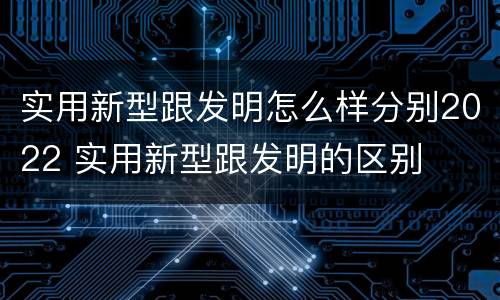 实用新型跟发明怎么样分别2022 实用新型跟发明的区别