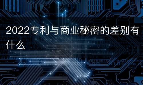 2022专利与商业秘密的差别有什么