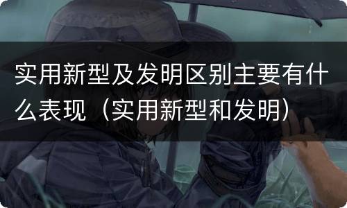 实用新型及发明区别主要有什么表现（实用新型和发明）