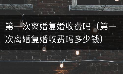 第一次离婚复婚收费吗（第一次离婚复婚收费吗多少钱）