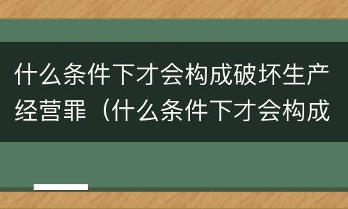 什么条件下才会构成破坏生产经营罪（什么条件下才会构成破坏生产经营罪呢）