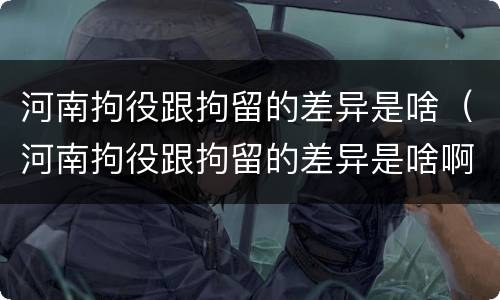 河南拘役跟拘留的差异是啥（河南拘役跟拘留的差异是啥啊）
