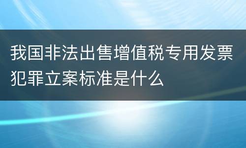 我国非法出售增值税专用发票犯罪立案标准是什么