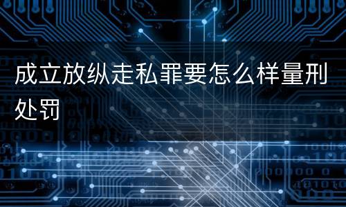 成立放纵走私罪要怎么样量刑处罚