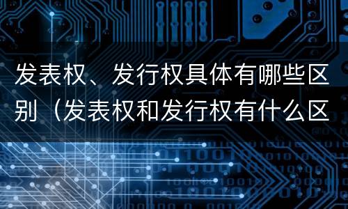 发表权、发行权具体有哪些区别（发表权和发行权有什么区别）