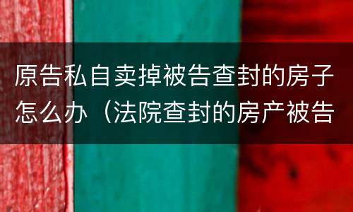 原告私自卖掉被告查封的房子怎么办（法院查封的房产被告卖掉了怎么办）