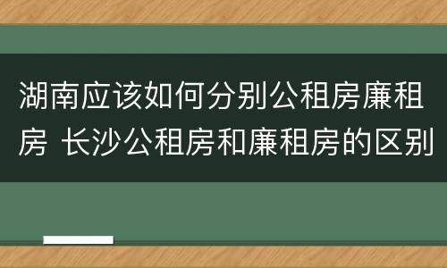 湖南应该如何分别公租房廉租房 长沙公租房和廉租房的区别