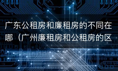 广东公租房和廉租房的不同在哪（广州廉租房和公租房的区别）