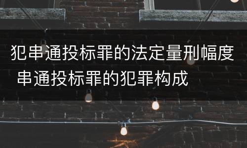 犯串通投标罪的法定量刑幅度 串通投标罪的犯罪构成