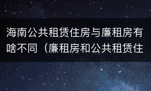 海南公共租赁住房与廉租房有啥不同（廉租房和公共租赁住房的区别）