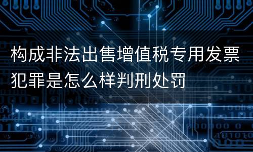 构成非法出售增值税专用发票犯罪是怎么样判刑处罚
