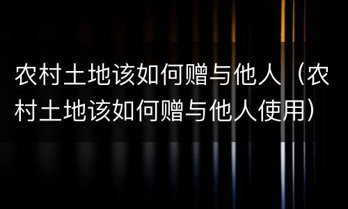 农村土地该如何赠与他人（农村土地该如何赠与他人使用）