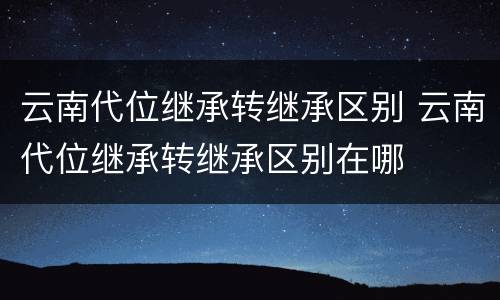 云南代位继承转继承区别 云南代位继承转继承区别在哪