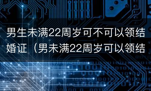 男生未满22周岁可不可以领结婚证（男未满22周岁可以领结婚证吗）