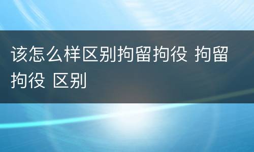 该怎么样区别拘留拘役 拘留 拘役 区别