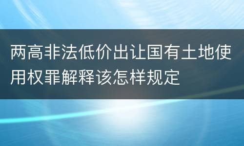 两高非法低价出让国有土地使用权罪解释该怎样规定
