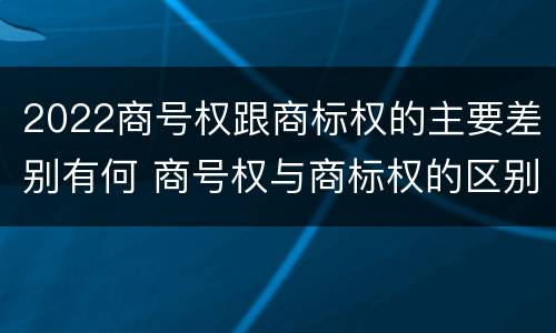 2022商号权跟商标权的主要差别有何 商号权与商标权的区别