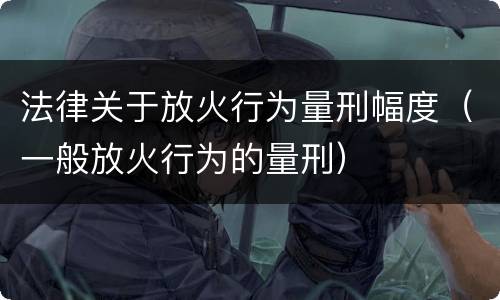 法律关于放火行为量刑幅度（一般放火行为的量刑）