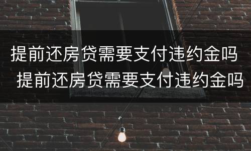 提前还房贷需要支付违约金吗 提前还房贷需要支付违约金吗合法吗