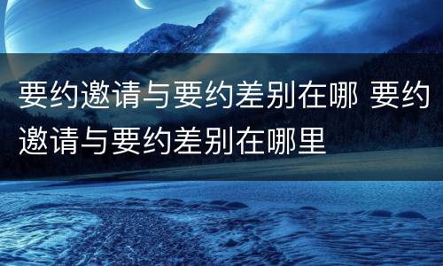要约邀请与要约差别在哪 要约邀请与要约差别在哪里