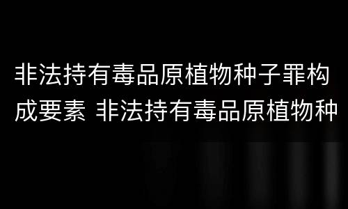 非法持有毒品原植物种子罪构成要素 非法持有毒品原植物种子罪构成要素有哪些