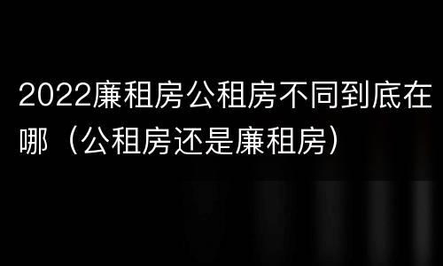 2022廉租房公租房不同到底在哪（公租房还是廉租房）