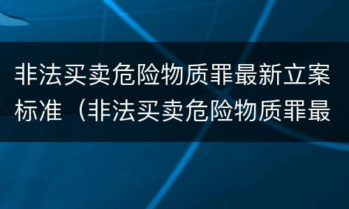 非法买卖危险物质罪最新立案标准（非法买卖危险物质罪最新立案标准是什么）