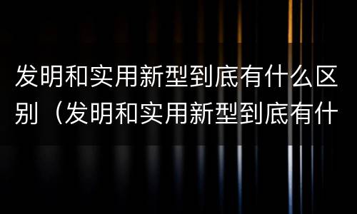 发明和实用新型到底有什么区别（发明和实用新型到底有什么区别和联系）
