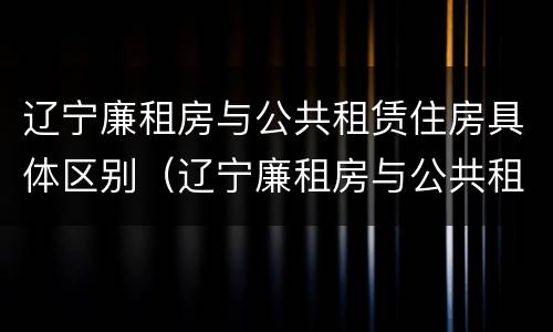 辽宁廉租房与公共租赁住房具体区别(辽宁廉租房与公共租赁住房具体区别在哪)
