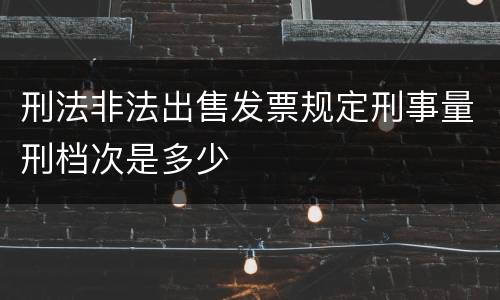 刑法非法出售发票规定刑事量刑档次是多少