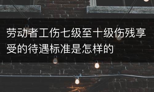 劳动者工伤七级至十级伤残享受的待遇标准是怎样的