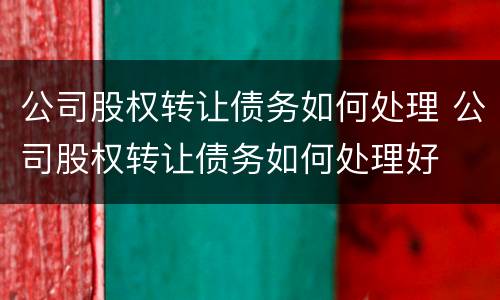 公司股权转让债务如何处理 公司股权转让债务如何处理好