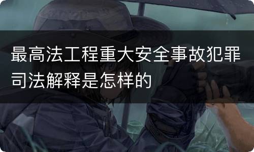 最高法工程重大安全事故犯罪司法解释是怎样的